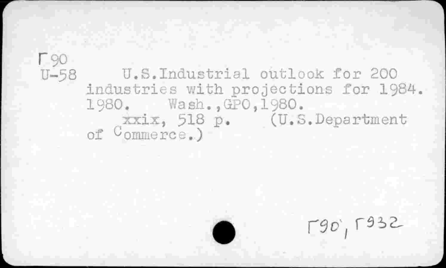 ﻿Г 90
U-58	U.S.Industrial outlook for 200
industries with projections for 1984.
1980.	Wash.,GPO,1980.
(xxix, 518 p.	(U.S.Department
of Commerce.)
